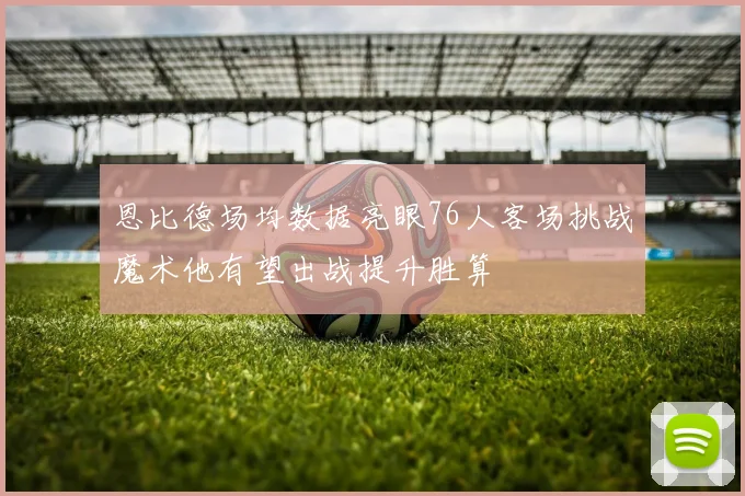 恩比德场均数据亮眼76人客场挑战魔术他有望出战提升胜算