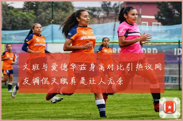 文班与爱德华兹身高对比引热议网友调侃天赋真是让人无奈