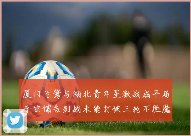 厦门飞鹭与湖北青年星激战成平局李宗儒告别战未能打破三轮不胜魔咒