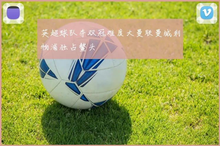 英超球队夺双冠难度大曼联曼城利物浦独占鳌头