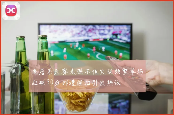 老詹系列赛表现不佳失误频繁单场狂砍50分却遭横扫引发热议