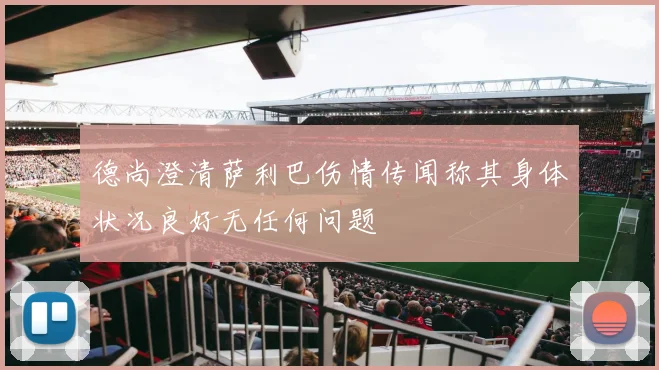 德尚澄清萨利巴伤情传闻称其身体状况良好无任何问题