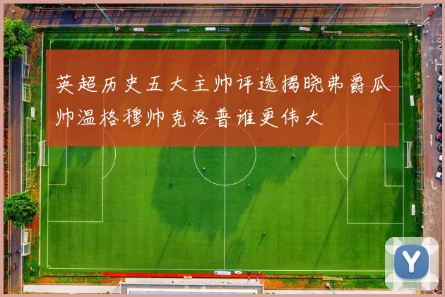 英超历史五大主帅评选揭晓弗爵瓜帅温格穆帅克洛普谁更伟大
