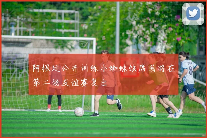 阿根廷公开训练小蜘蛛缺席或将在第二场友谊赛复出