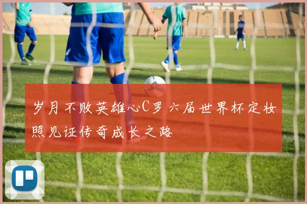 岁月不败英雄心C罗六届世界杯定妆照见证传奇成长之路