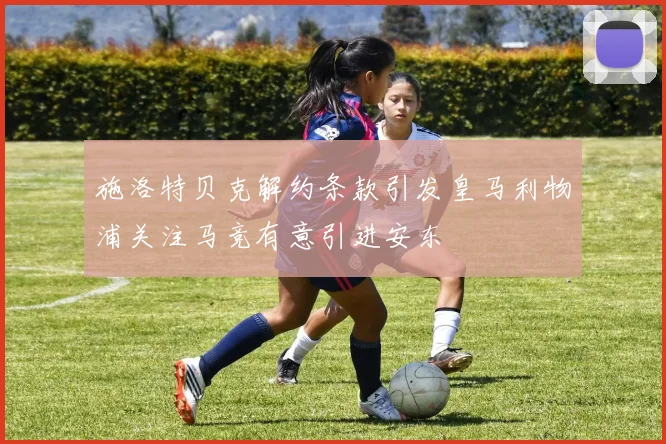 施洛特贝克解约条款引发皇马利物浦关注马竞有意引进安东