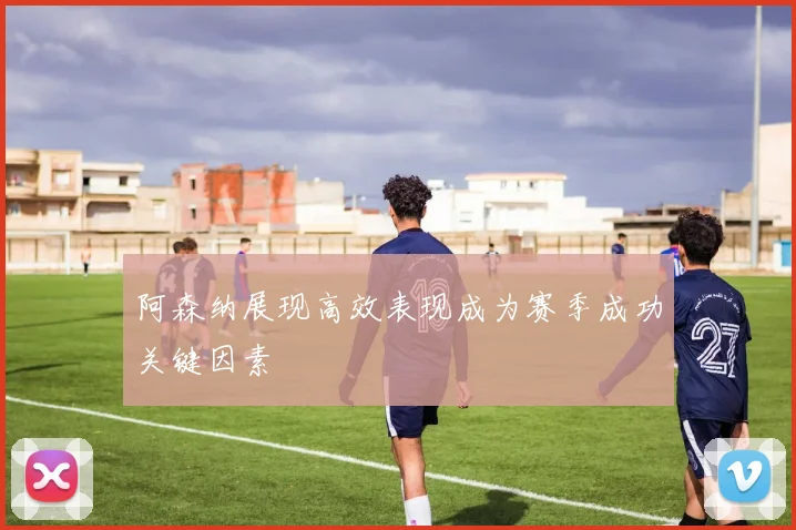 阿森纳展现高效表现成为赛季成功关键因素