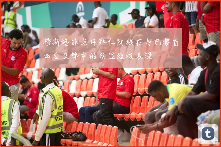 穆斯塔菲点评拜仁防线在与巴黎首回合交锋中的明显短板表现