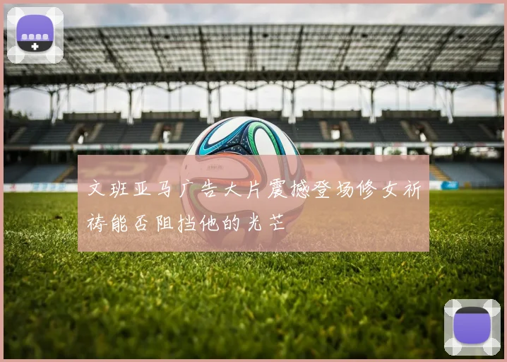 文班亚马广告大片震撼登场修女祈祷能否阻挡他的光芒
