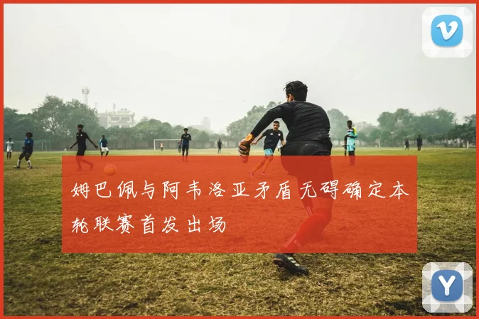 姆巴佩与阿韦洛亚矛盾无碍确定本轮联赛首发出场